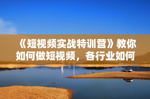 《短视频实战特训营》教你如何做短视频，各行业如何获客变现