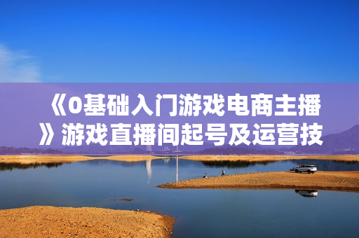 《0基础入门游戏电商主播》游戏直播间起号及运营技巧