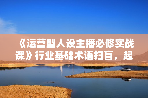 《运营型人设主播必修实战课》行业基础术语扫盲，起号及账号破层级