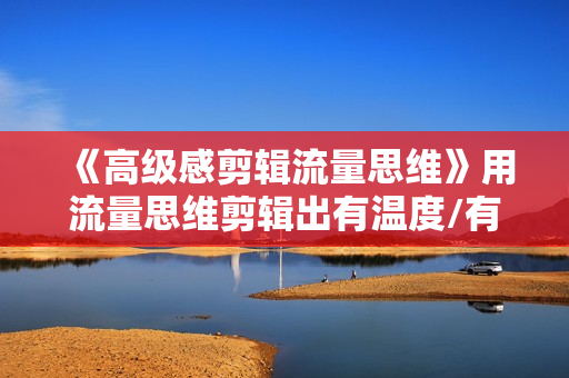 《高级感剪辑流量思维》用流量思维剪辑出有温度/有质感/有流量/能变现视频