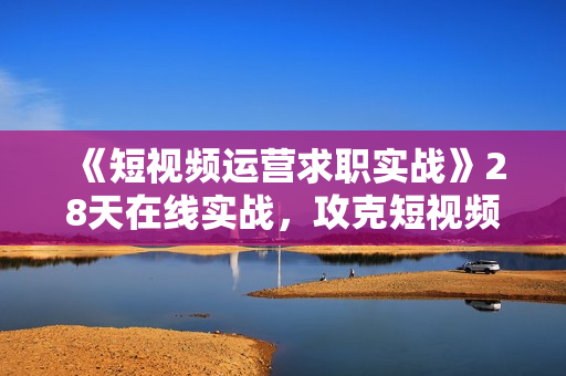 《短视频运营求职实战》28天在线实战，攻克短视频offer