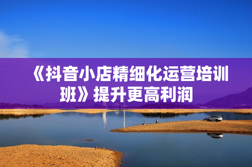 《抖音小店精细化运营培训班》提升更高利润