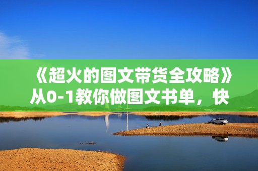 《超火的图文带货全攻略》从0-1教你做图文书单，快速拿结果