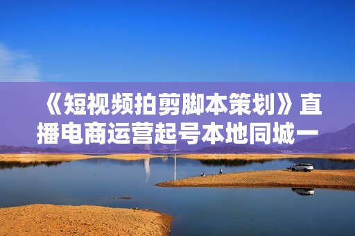 《短视频拍剪脚本策划》直播电商运营起号本地同城一站式