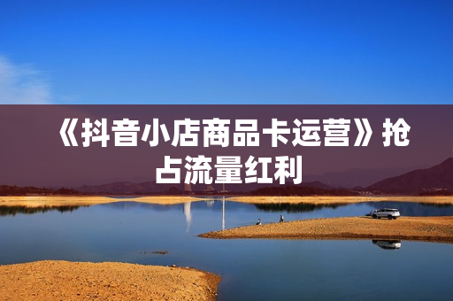 《抖音小店商品卡运营》抢占流量红利
