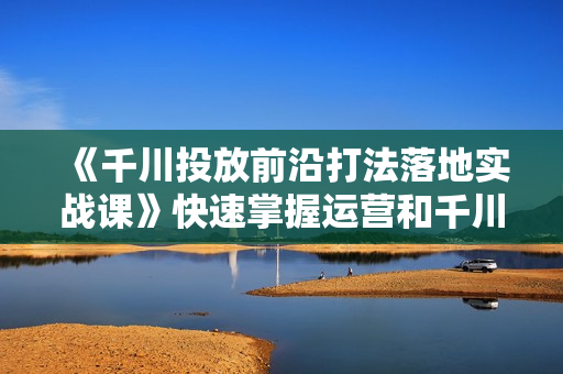 《千川投放前沿打法落地实战课》快速掌握运营和千川的投流策略