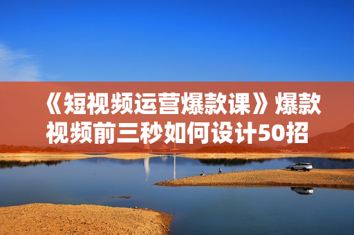 《短视频运营爆款课》爆款视频前三秒如何设计50招