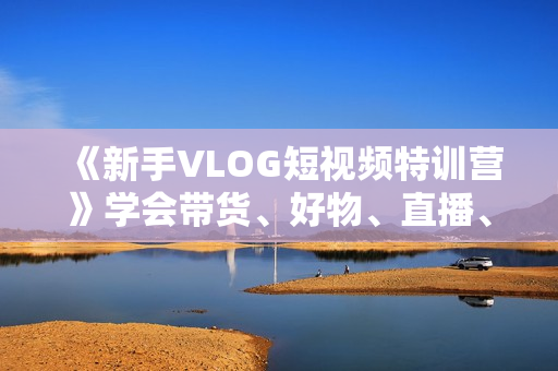 《新手VLOG短视频特训营》学会带货、好物、直播、中视频