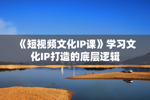 《短视频文化IP课》学习文化IP打造的底层逻辑
