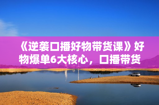 《逆袭口播好物带货课》好物爆单6大核心，口播带货强化训练营