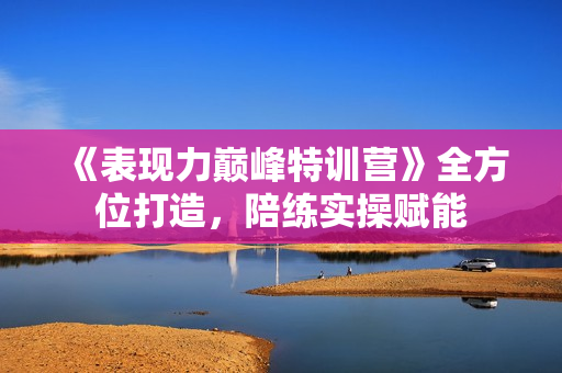 《表现力巅峰特训营》全方位打造，陪练实操赋能