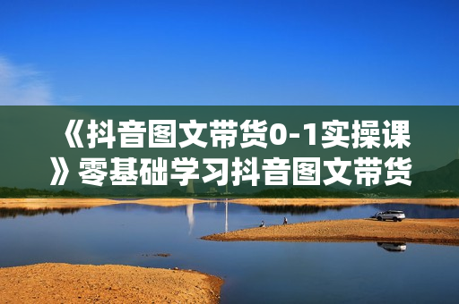 《抖音图文带货0-1实操课》零基础学习抖音图文带货