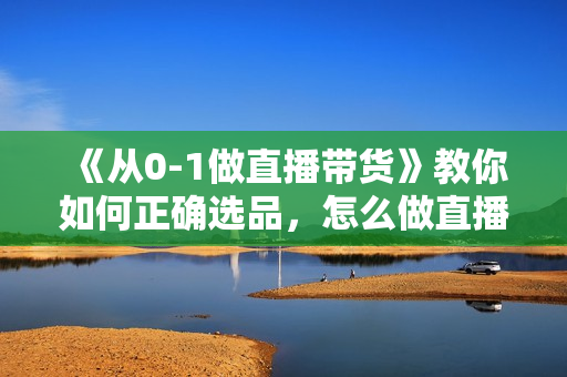《从0-1做直播带货》教你如何正确选品，怎么做直播