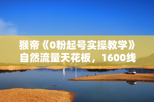 猴帝《0粉起号实操教学》自然流量天花板，1600线上课程