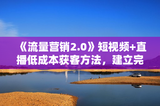 《流量营销2.0》短视频+直播低成本获客方法，建立完善流量营销体系