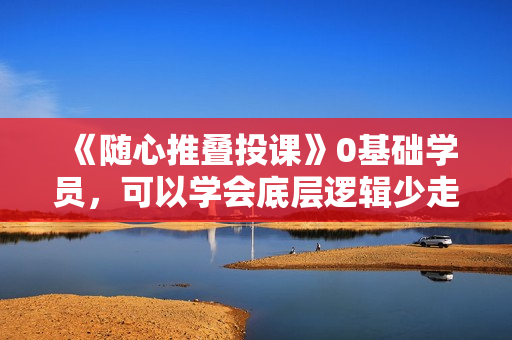 《随心推叠投课》0基础学员，可以学会底层逻辑少走弯路