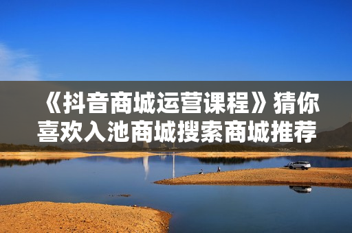 《抖音商城运营课程》猜你喜欢入池商城搜索商城推荐人群标签覆盖