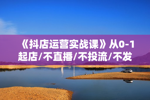 《抖店运营实战课》从0-1起店/不直播/不投流/不发视频/商品卡自然流出单