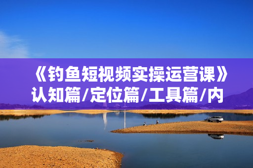 《钓鱼短视频实操运营课》认知篇/定位篇/工具篇/内容篇/运营篇