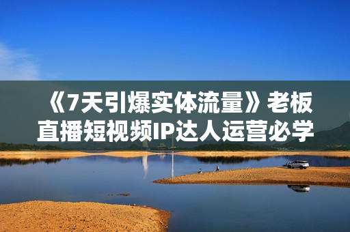 《7天引爆实体流量》老板直播短视频IP达人运营必学实操课
