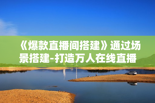 《爆款直播间搭建》通过场景搭建-打造万人在线直播间
