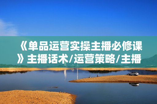 《单品运营实操主播必修课》主播话术/运营策略/主播表现力
