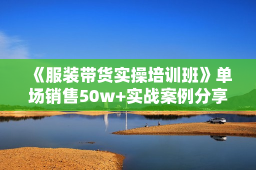 《服装带货实操培训班》单场销售50w+实战案例分享
