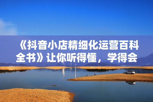 《抖音小店精细化运营百科全书》让你听得懂，学得会，能落地