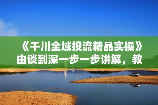 《千川全域投流精品实操》由谈到深一步一步讲解，教你直播带货
