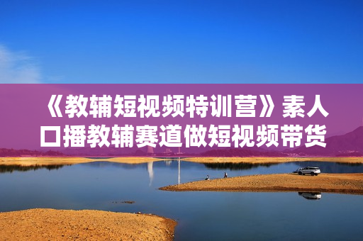《教辅短视频特训营》素人口播教辅赛道做短视频带货，单月做到20w佣金