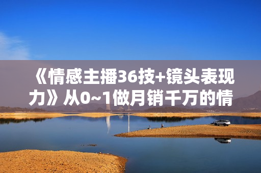 《情感主播36技+镜头表现力》从0~1做月销千万的情感主播