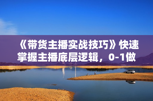 《带货主播实战技巧》快速掌握主播底层逻辑，0-1做一个会卖货的主播