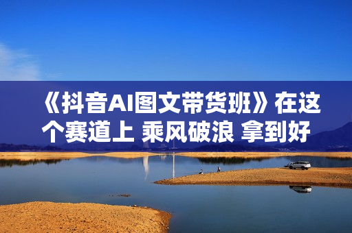 《抖音AI图文带货班》在这个赛道上 乘风破浪 拿到好效果