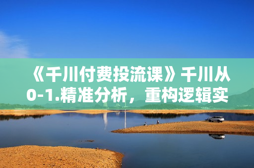 《千川付费投流课》千川从0-1.精准分析，重构逻辑实战训练