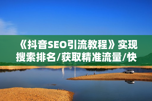 《抖音SEO引流教程》实现搜索排名/获取精准流量/快速成交变现