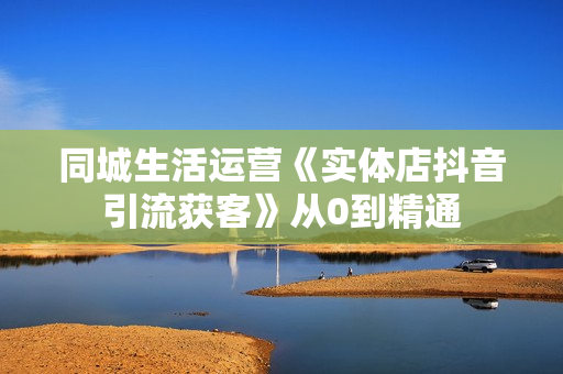同城生活运营《实体店抖音引流获客》从0到精通