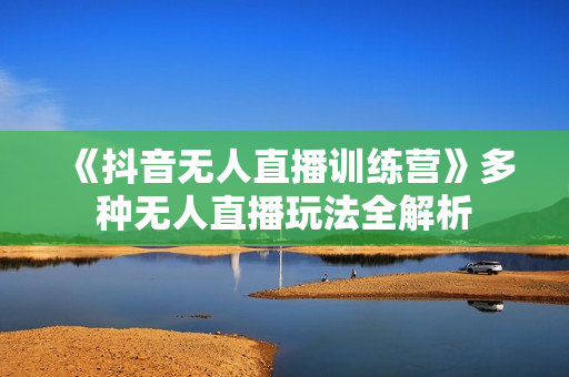 《抖音无人直播训练营》多种无人直播玩法全解析