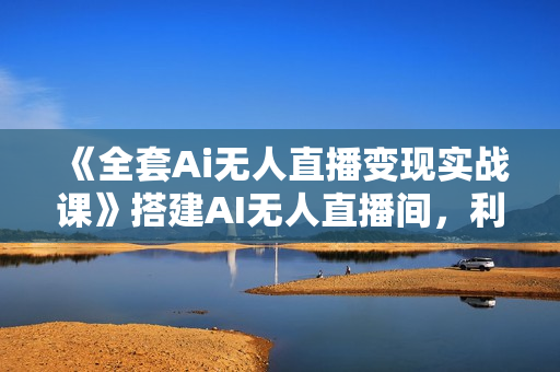 《全套Ai无人直播变现实战课》搭建AI无人直播间，利用AI赚钱