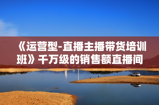 《运营型-直播主播带货培训班》千万级的销售额直播间带货运营秘籍