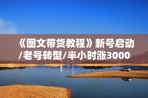 《图文带货教程》新号启动/老号转型/半小时涨3000粉/找素材/剪辑