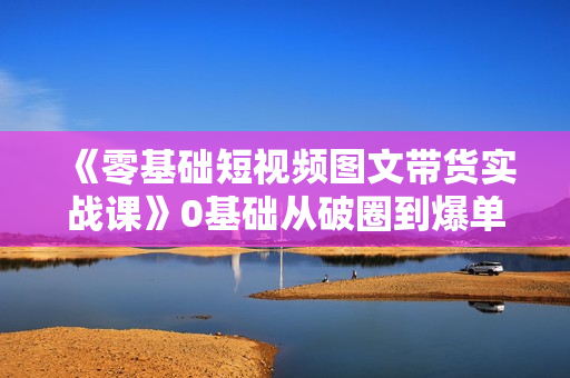 《零基础短视频图文带货实战课》0基础从破圈到爆单实操