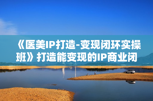 《医美IP打造-变现闭环实操班》打造能变现的IP商业闭环