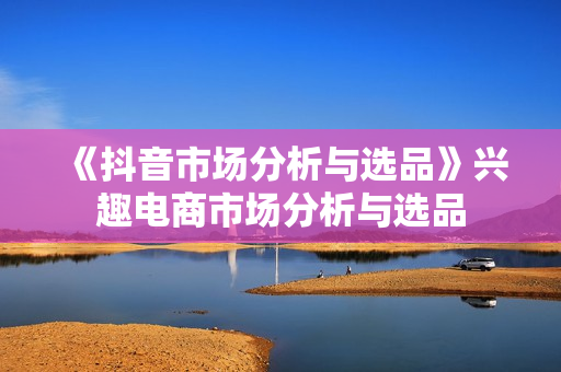 《抖音市场分析与选品》兴趣电商市场分析与选品