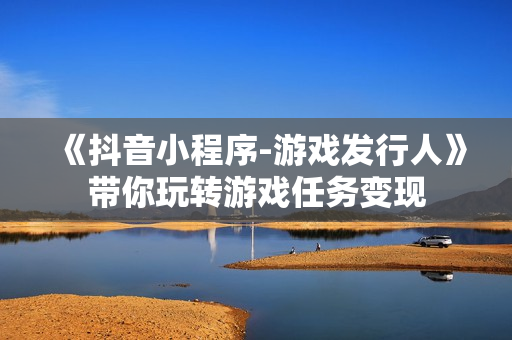 《抖音小程序-游戏发行人》带你玩转游戏任务变现
