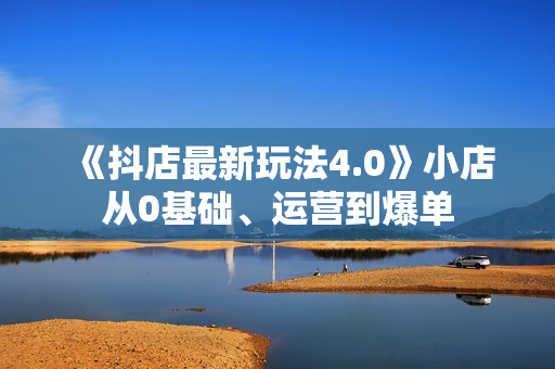 《抖店最新玩法4.0》小店从0基础、运营到爆单