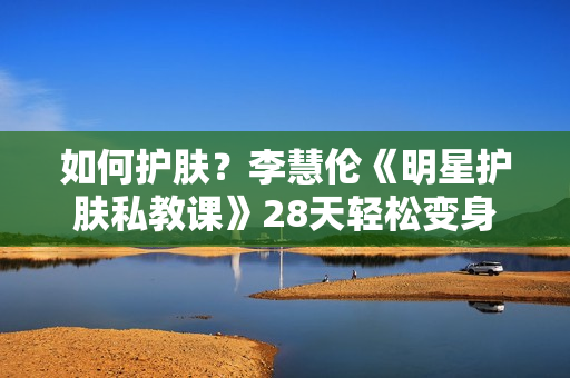 如何护肤？李慧伦《明星护肤私教课》28天轻松变身素颜女神