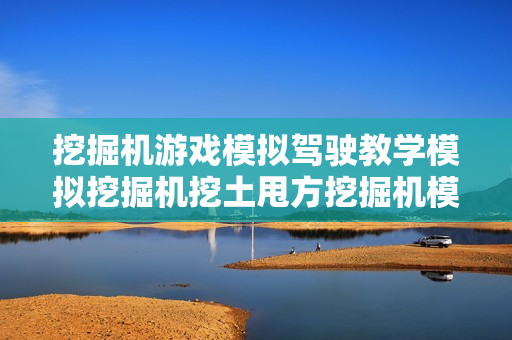 挖掘机游戏模拟驾驶教学模拟挖掘机挖土甩方挖掘机模拟软件中文版