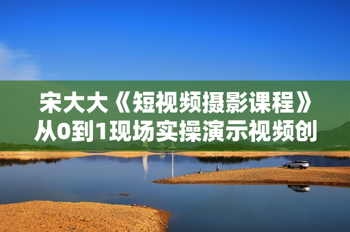 宋大大《短视频摄影课程》从0到1现场实操演示视频创作的全过程