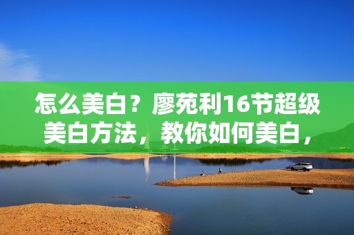 怎么美白？廖苑利16节超级美白方法，教你如何美白，白到自发光