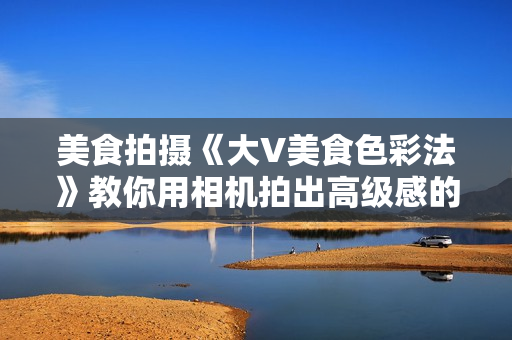美食拍摄《大V美食色彩法》教你用相机拍出高级感的美食画面